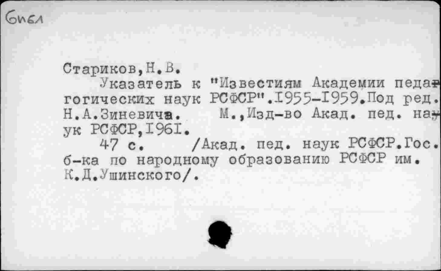 ﻿Стариков,Н,В.
Указатель к ’’Известиям Академии педаз готических наук РСФСР”.1955-1959.Под ред. Н.А.Зиневича. М.,Изд-во Акад. пед. на# ук РСФСР, 1961.
47 с. /Акад. пед. наук РСФСР.Гос. б-ка по народному образованию РСФСР им. К.Д.Ушинского/.